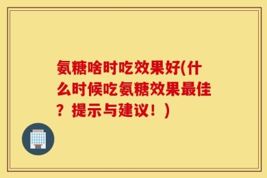 氨糖啥时吃效果好(什么时候吃氨糖效果最佳？提示与建议！)