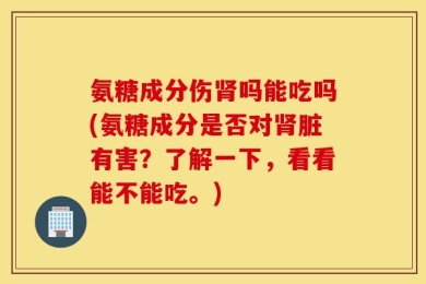 氨糖成分伤肾吗能吃吗(氨糖成分是否对肾脏有害？了解一下，看看能不能吃。)