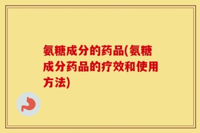 氨糖成分的药品(氨糖成分药品的疗效和使用方法)