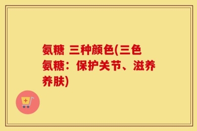 氨糖 三种颜色(三色氨糖：保护关节、滋养养肤)