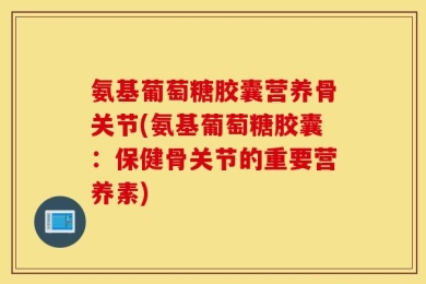 氨基葡萄糖胶囊营养骨关节(氨基葡萄糖胶囊：保健骨关节的重要营养素)