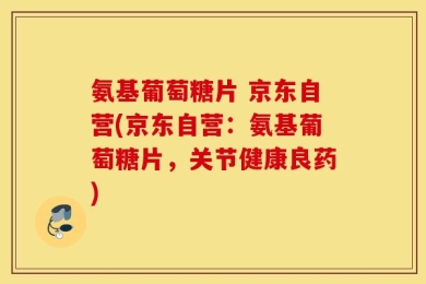 氨基葡萄糖片 京东自营(京东自营：氨基葡萄糖片，关节健康良药)
