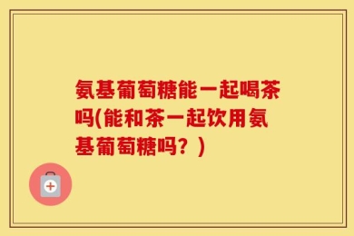氨基葡萄糖能一起喝茶吗(能和茶一起饮用氨基葡萄糖吗？)