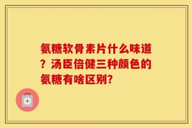 氨糖软骨素片什么味道？汤臣倍健三种颜色的氨糖有啥区别？