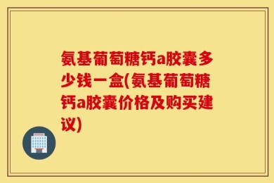 氨基葡萄糖钙a胶囊多少钱一盒(氨基葡萄糖钙a胶囊价格及购买建议)