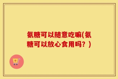 氨糖可以随意吃嘛(氨糖可以放心食用吗？)