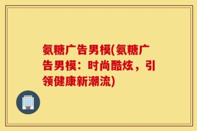 氨糖广告男模(氨糖广告男模：时尚酷炫，引领健康新潮流)