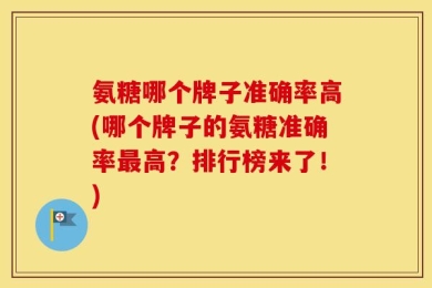 氨糖哪个牌子准确率高(哪个牌子的氨糖准确率最高？排行榜来了！)