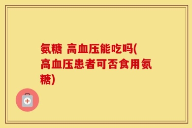 氨糖 高血压能吃吗(高血压患者可否食用氨糖)