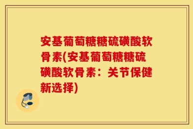 安基葡萄糖糖硫磺酸软骨素(安基葡萄糖糖硫磺酸软骨素：关节保健新选择)
