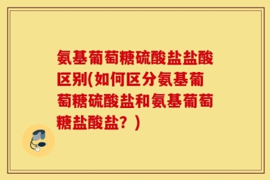 氨基葡萄糖硫酸盐盐酸区别(如何区分氨基葡萄糖硫酸盐和氨基葡萄糖盐酸盐？)