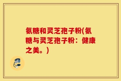 氨糖和灵芝孢子粉(氨糖与灵芝孢子粉：健康之美。)
