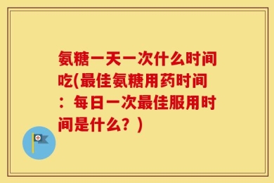 氨糖一天一次什么时间吃(最佳氨糖用药时间：每日一次最佳服用时间是什么？)
