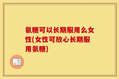 氨糖可以长期服用么女性(女性可放心长期服用氨糖)