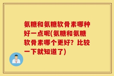 氨糖和氨糖软骨素哪种好一点呢(氨糖和氨糖软骨素哪个更好？比较一下就知道了)