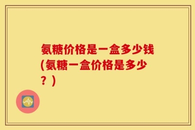 氨糖价格是一盒多少钱(氨糖一盒价格是多少？)
