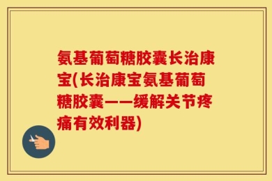 氨基葡萄糖胶囊长治康宝(长治康宝氨基葡萄糖胶囊——缓解关节疼痛有效利器)