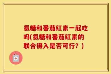 氨糖和番茄红素一起吃吗(氨糖和番茄红素的联合摄入是否可行？)