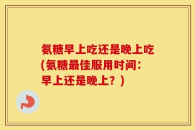 氨糖早上吃还是晚上吃(氨糖最佳服用时间：早上还是晚上？)