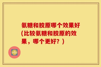 氨糖和胶原哪个效果好(比较氨糖和胶原的效果，哪个更好？)