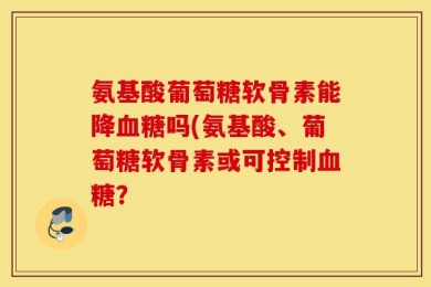 氨基酸葡萄糖软骨素能降血糖吗(氨基酸、葡萄糖软骨素或可控制血糖？