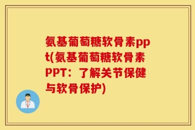 氨基葡萄糖软骨素ppt(氨基葡萄糖软骨素PPT：了解关节保健与软骨保护)