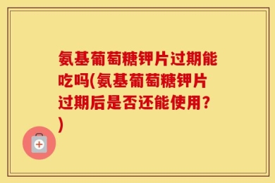 氨基葡萄糖钾片过期能吃吗(氨基葡萄糖钾片过期后是否还能使用？)