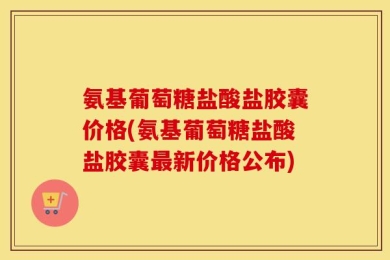 氨基葡萄糖盐酸盐胶囊价格(氨基葡萄糖盐酸盐胶囊最新价格公布)