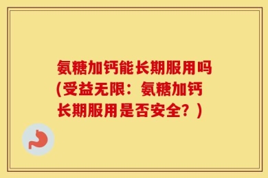 氨糖加钙能长期服用吗(受益无限：氨糖加钙长期服用是否安全？)