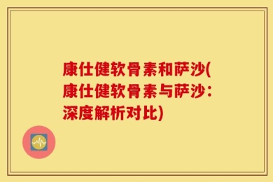 康仕健软骨素和萨沙(康仕健软骨素与萨沙：深度解析对比)