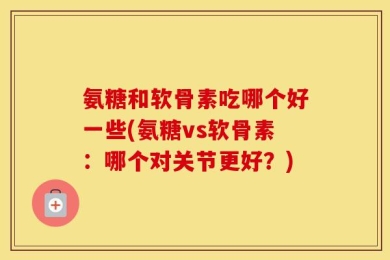 氨糖和软骨素吃哪个好一些(氨糖vs软骨素：哪个对关节更好？)