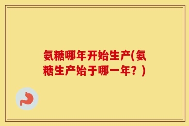 氨糖哪年开始生产(氨糖生产始于哪一年？)