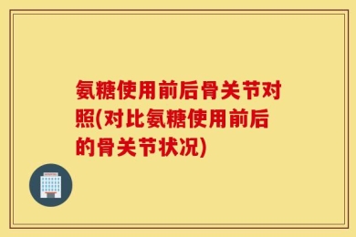 氨糖使用前后骨关节对照(对比氨糖使用前后的骨关节状况)
