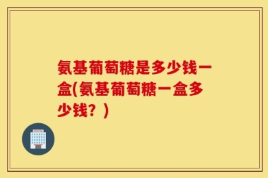 氨基葡萄糖是多少钱一盒(氨基葡萄糖一盒多少钱？)