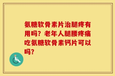氨糖软骨素片治腿疼有用吗？老年人腿腰疼痛吃氨糖软骨素钙片可以吗？