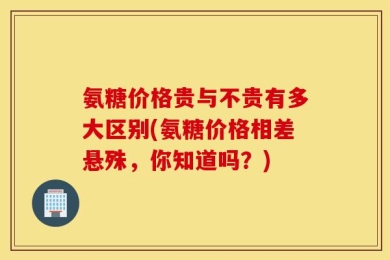氨糖价格贵与不贵有多大区别(氨糖价格相差悬殊，你知道吗？)