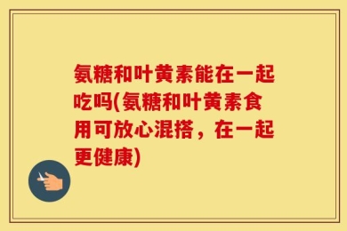 氨糖和叶黄素能在一起吃吗(氨糖和叶黄素食用可放心混搭，在一起更健康)