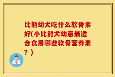 比熊幼犬吃什么软骨素好(小比熊犬幼崽最适合食用哪些软骨营养素？)
