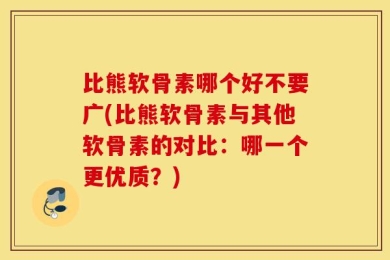 比熊软骨素哪个好不要广(比熊软骨素与其他软骨素的对比：哪一个更优质？)