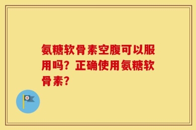 氨糖软骨素空腹可以服用吗？正确使用氨糖软骨素？