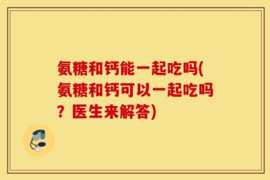 氨糖和钙能一起吃吗(氨糖和钙可以一起吃吗？医生来解答)