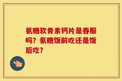 氨糖软骨素钙片是吞服吗？氨糖饭前吃还是饭后吃？