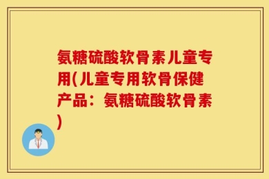 氨糖硫酸软骨素儿童专用(儿童专用软骨保健产品：氨糖硫酸软骨素)
