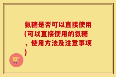 氨糖是否可以直接使用(可以直接使用的氨糖，使用方法及注意事项)