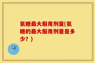 氨糖最大服用剂量(氨糖的最大服用剂量是多少？)