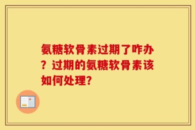 氨糖软骨素过期了咋办？过期的氨糖软骨素该如何处理？