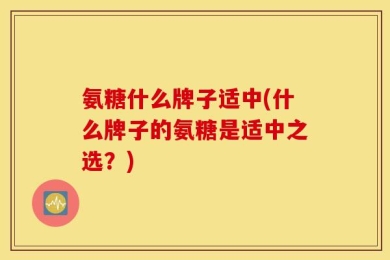 氨糖什么牌子适中(什么牌子的氨糖是适中之选？)