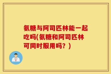 氨糖与阿司匹林能一起吃吗(氨糖和阿司匹林可同时服用吗？)
