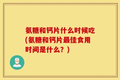 氨糖和钙片什么时候吃(氨糖和钙片最佳食用时间是什么？)