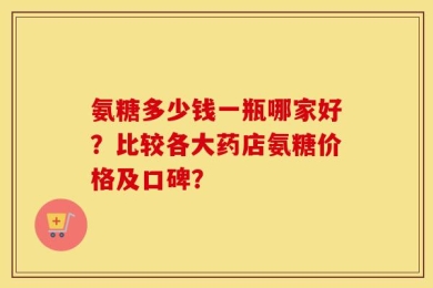 氨糖多少钱一瓶哪家好？比较各大药店氨糖价格及口碑？